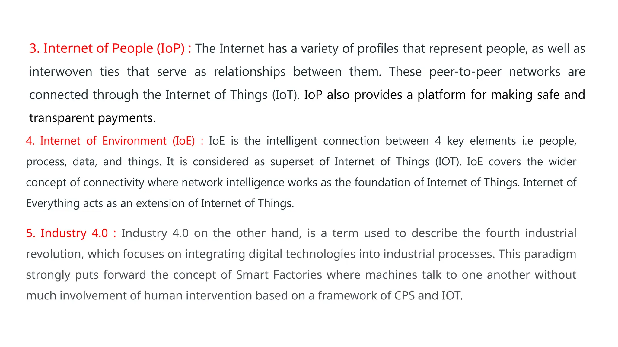 3. Internet of People (IoP) : The Internet has a variety of profiles that represent people, as well as
interwoven ties that serve as relationships between them. These peer-to-peer networks are
connected through the Internet of Things (IoT). IoP also provides a platform for making safe and
transparent payments.
4. Internet of Environment (IoE) : IoE is the intelligent connection between 4 key elements i.e people,
process, data, and things. It is considered as superset of Internet of Things (IOT). IoE covers the wider
concept of connectivity where network intelligence works as the foundation of Internet of Things. Internet of
Everything acts as an extension of Internet of Things.
5. Industry 4.0 : Industry 4.0 on the other hand, is a term used to describe the fourth industrial
revolution, which focuses on integrating digital technologies into industrial processes. This paradigm
strongly puts forward the concept of Smart Factories where machines talk to one another without
much involvement of human intervention based on a framework of CPS and IOT.
 