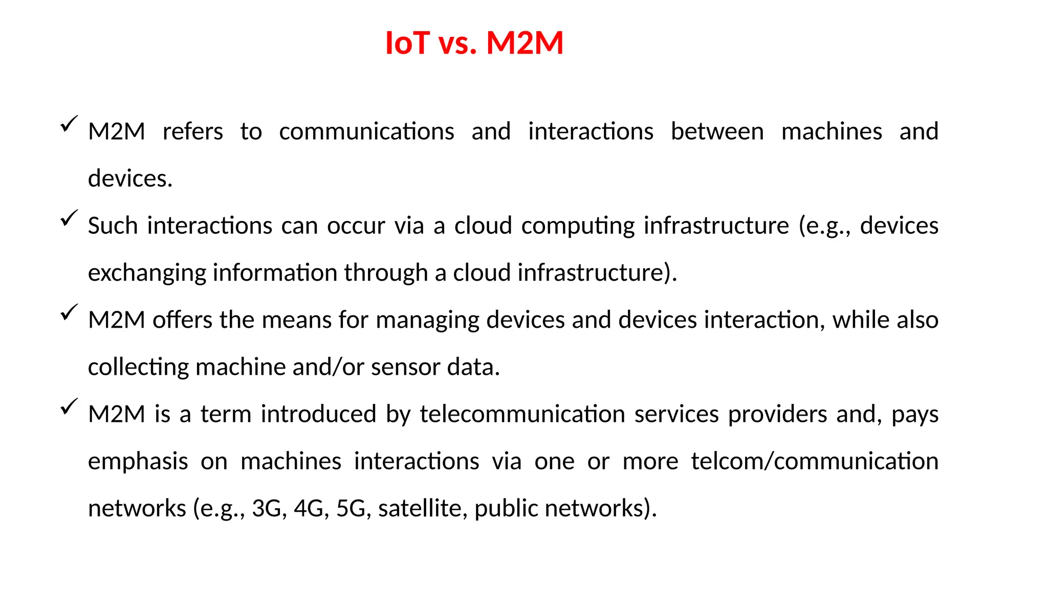 IoT vs. M2M
 M2M refers to communications and interactions between machines and
devices.
 Such interactions can occur via a cloud computing infrastructure (e.g., devices
exchanging information through a cloud infrastructure).
 M2M offers the means for managing devices and devices interaction, while also
collecting machine and/or sensor data.
 M2M is a term introduced by telecommunication services providers and, pays
emphasis on machines interactions via one or more telcom/communication
networks (e.g., 3G, 4G, 5G, satellite, public networks).
 