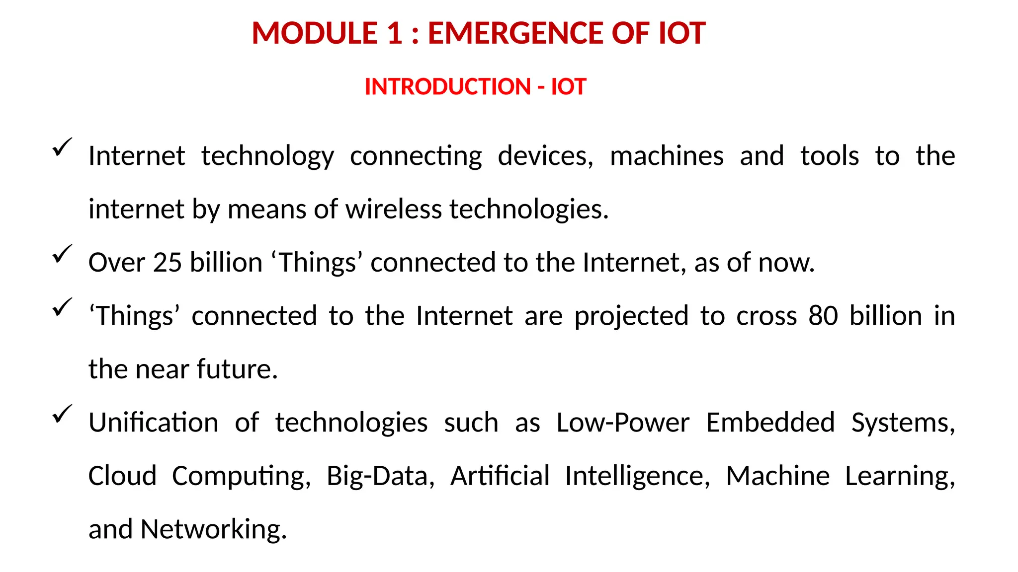 MODULE 1 : EMERGENCE OF IOT
 Internet technology connecting devices, machines and tools to the
internet by means of wireless technologies.
 Over 25 billion ‘Things’ connected to the Internet, as of now.
 ‘Things’ connected to the Internet are projected to cross 80 billion in
the near future.
 Unification of technologies such as Low-Power Embedded Systems,
Cloud Computing, Big-Data, Artificial Intelligence, Machine Learning,
and Networking.
INTRODUCTION - IOT
 
