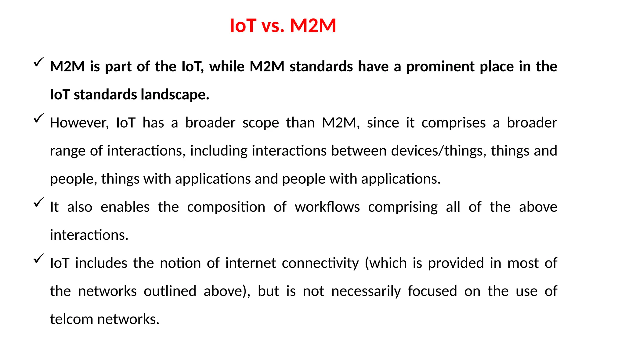 IoT vs. M2M
 M2M is part of the IoT, while M2M standards have a prominent place in the
IoT standards landscape.
 However, IoT has a broader scope than M2M, since it comprises a broader
range of interactions, including interactions between devices/things, things and
people, things with applications and people with applications.
 It also enables the composition of workflows comprising all of the above
interactions.
 IoT includes the notion of internet connectivity (which is provided in most of
the networks outlined above), but is not necessarily focused on the use of
telcom networks.
 