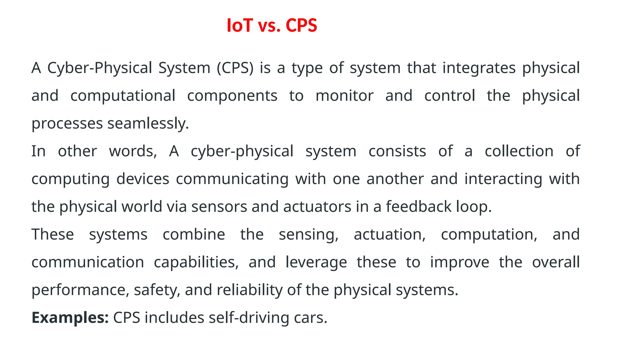 IoT vs. CPS
A Cyber-Physical System (CPS) is a type of system that integrates physical
and computational components to monitor and control the physical
processes seamlessly.
In other words, A cyber-physical system consists of a collection of
computing devices communicating with one another and interacting with
the physical world via sensors and actuators in a feedback loop.
These systems combine the sensing, actuation, computation, and
communication capabilities, and leverage these to improve the overall
performance, safety, and reliability of the physical systems.
Examples: CPS includes self-driving cars.
 