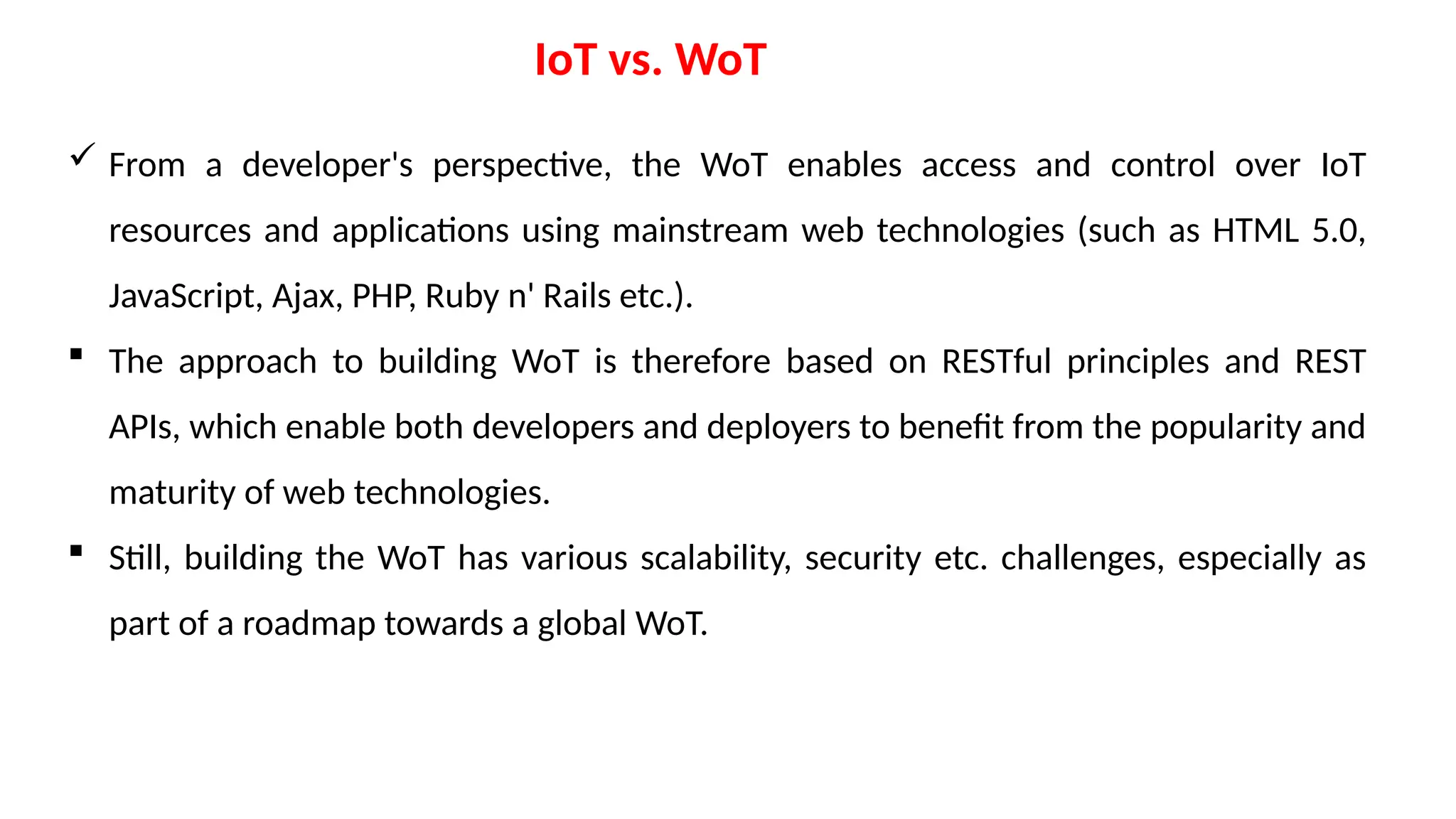 IoT vs. WoT
 From a developer's perspective, the WoT enables access and control over IoT
resources and applications using mainstream web technologies (such as HTML 5.0,
JavaScript, Ajax, PHP, Ruby n' Rails etc.).
 The approach to building WoT is therefore based on RESTful principles and REST
APIs, which enable both developers and deployers to benefit from the popularity and
maturity of web technologies.
 Still, building the WoT has various scalability, security etc. challenges, especially as
part of a roadmap towards a global WoT.
 