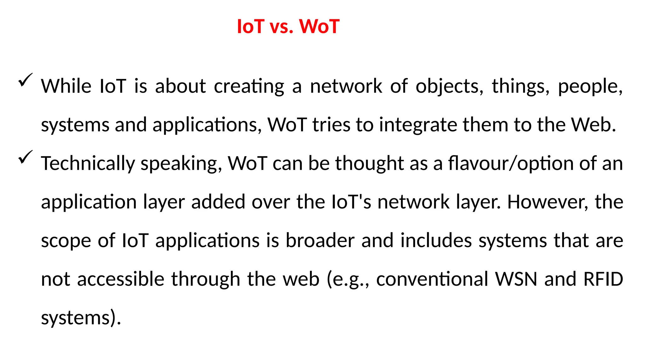 IoT vs. WoT
 While IoT is about creating a network of objects, things, people,
systems and applications, WoT tries to integrate them to the Web.
 Technically speaking, WoT can be thought as a flavour/option of an
application layer added over the IoT's network layer. However, the
scope of IoT applications is broader and includes systems that are
not accessible through the web (e.g., conventional WSN and RFID
systems).
 