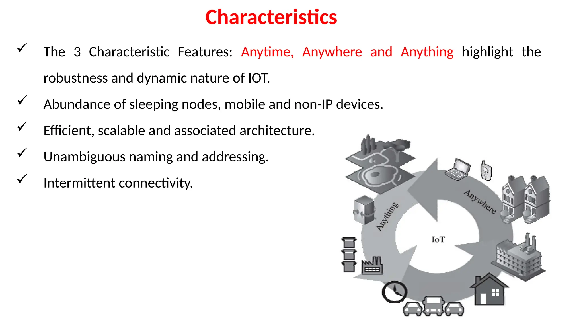  The 3 Characteristic Features: Anytime, Anywhere and Anything highlight the
robustness and dynamic nature of IOT.
 Abundance of sleeping nodes, mobile and non-IP devices.
 Efficient, scalable and associated architecture.
 Unambiguous naming and addressing.
 Intermittent connectivity.
Characteristics
 