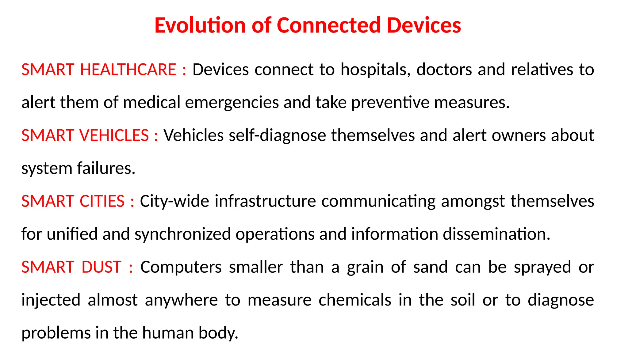 Evolution of Connected Devices
SMART HEALTHCARE : Devices connect to hospitals, doctors and relatives to
alert them of medical emergencies and take preventive measures.
SMART VEHICLES : Vehicles self-diagnose themselves and alert owners about
system failures.
SMART CITIES : City-wide infrastructure communicating amongst themselves
for unified and synchronized operations and information dissemination.
SMART DUST : Computers smaller than a grain of sand can be sprayed or
injected almost anywhere to measure chemicals in the soil or to diagnose
problems in the human body.
 