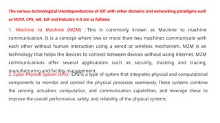 1. Machine to Machine (M2M) : This is commonly known as Machine to machine
communication. It is a concept where two or more than two machines communicate with
each other without human interaction using a wired or wireless mechanism. M2M is an
technology that helps the devices to connect between devices without using internet. M2M
communications offer several applications such as security, tracking and tracing,
manufacturing and facility management.
2. Cyber-Physical System (CPS) : CPS is a type of system that integrates physical and computational
components to monitor and control the physical processes seamlessly. These systems combine
the sensing, actuation, computation, and communication capabilities, and leverage these to
improve the overall performance, safety, and reliability of the physical systems.
The various technological interdependencies of IOT with other domains and networking paradigms such
as M2M, CPS, IoE, IoP and Industry 4.0 are as follows:
 