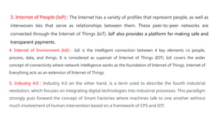 3. Internet of People (IoP) : The Internet has a variety of profiles that represent people, as well as
interwoven ties that serve as relationships between them. These peer-to-peer networks are
connected through the Internet of Things (IoT). IoP also provides a platform for making safe and
transparent payments.
4. Internet of Environment (IoE) : IoE is the intelligent connection between 4 key elements i.e people,
process, data, and things. It is considered as superset of Internet of Things (IOT). IoE covers the wider
concept of connectivity where network intelligence works as the foundation of Internet of Things. Internet of
Everything acts as an extension of Internet of Things.
5. Industry 4.0 : Industry 4.0 on the other hand, is a term used to describe the fourth industrial
revolution, which focuses on integrating digital technologies into industrial processes. This paradigm
strongly puts forward the concept of Smart Factories where machines talk to one another without
much involvement of human intervention based on a framework of CPS and IOT.
 