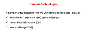 Baseline Technologies
A number of technologies that are very closely related to IoT include :
 Machine-to-Machine (M2M) communications
 Cyber-Physical-Systems (CPS)
 Web-of-Things (WoT).
 