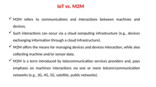 IoT vs. M2M
 M2M refers to communications and interactions between machines and
devices.
 Such interactions can occur via a cloud computing infrastructure (e.g., devices
exchanging information through a cloud infrastructure).
 M2M offers the means for managing devices and devices interaction, while also
collecting machine and/or sensor data.
 M2M is a term introduced by telecommunication services providers and, pays
emphasis on machines interactions via one or more telcom/communication
networks (e.g., 3G, 4G, 5G, satellite, public networks).
 