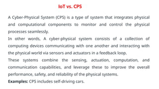 IoT vs. CPS
A Cyber-Physical System (CPS) is a type of system that integrates physical
and computational components to monitor and control the physical
processes seamlessly.
In other words, A cyber-physical system consists of a collection of
computing devices communicating with one another and interacting with
the physical world via sensors and actuators in a feedback loop.
These systems combine the sensing, actuation, computation, and
communication capabilities, and leverage these to improve the overall
performance, safety, and reliability of the physical systems.
Examples: CPS includes self-driving cars.
 