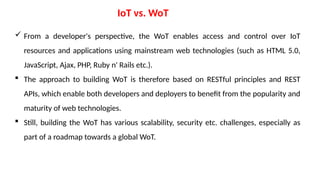 IoT vs. WoT
 From a developer's perspective, the WoT enables access and control over IoT
resources and applications using mainstream web technologies (such as HTML 5.0,
JavaScript, Ajax, PHP, Ruby n' Rails etc.).
 The approach to building WoT is therefore based on RESTful principles and REST
APIs, which enable both developers and deployers to benefit from the popularity and
maturity of web technologies.
 Still, building the WoT has various scalability, security etc. challenges, especially as
part of a roadmap towards a global WoT.
 