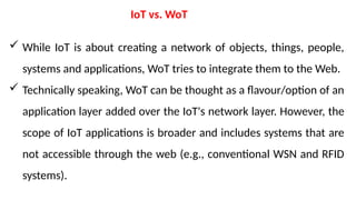 IoT vs. WoT
 While IoT is about creating a network of objects, things, people,
systems and applications, WoT tries to integrate them to the Web.
 Technically speaking, WoT can be thought as a flavour/option of an
application layer added over the IoT's network layer. However, the
scope of IoT applications is broader and includes systems that are
not accessible through the web (e.g., conventional WSN and RFID
systems).
 