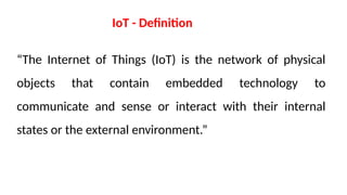 “The Internet of Things (IoT) is the network of physical
objects that contain embedded technology to
communicate and sense or interact with their internal
states or the external environment.”
IoT - Definition
 