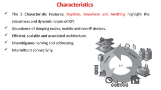  The 3 Characteristic Features: Anytime, Anywhere and Anything highlight the
robustness and dynamic nature of IOT.
 Abundance of sleeping nodes, mobile and non-IP devices.
 Efficient, scalable and associated architecture.
 Unambiguous naming and addressing.
 Intermittent connectivity.
Characteristics
 