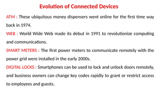 Evolution of Connected Devices
ATM : These ubiquitous money dispensers went online for the first time way
back in 1974.
WEB : World Wide Web made its debut in 1991 to revolutionize computing
and communications.
SMART METERS : The first power meters to communicate remotely with the
power grid were installed in the early 2000s.
DIGITAL LOCKS : Smartphones can be used to lock and unlock doors remotely,
and business owners can change key codes rapidly to grant or restrict access
to employees and guests.
 