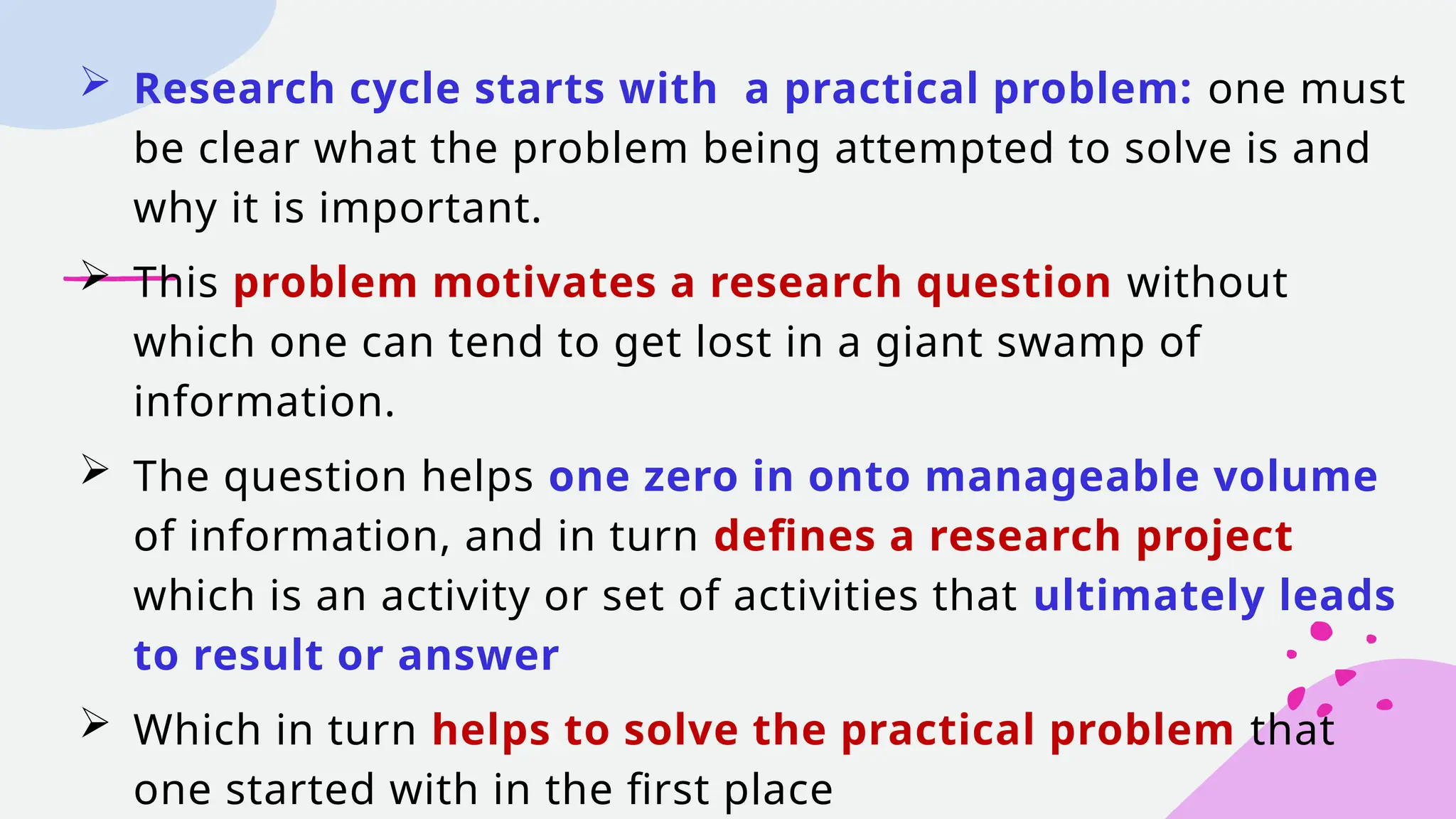  Research cycle starts with a practical problem: one must
be clear what the problem being attempted to solve is and
why it is important.
 This problem motivates a research question without
which one can tend to get lost in a giant swamp of
information.
 The question helps one zero in onto manageable volume
of information, and in turn defines a research project
which is an activity or set of activities that ultimately leads
to result or answer
 Which in turn helps to solve the practical problem that
one started with in the first place
 