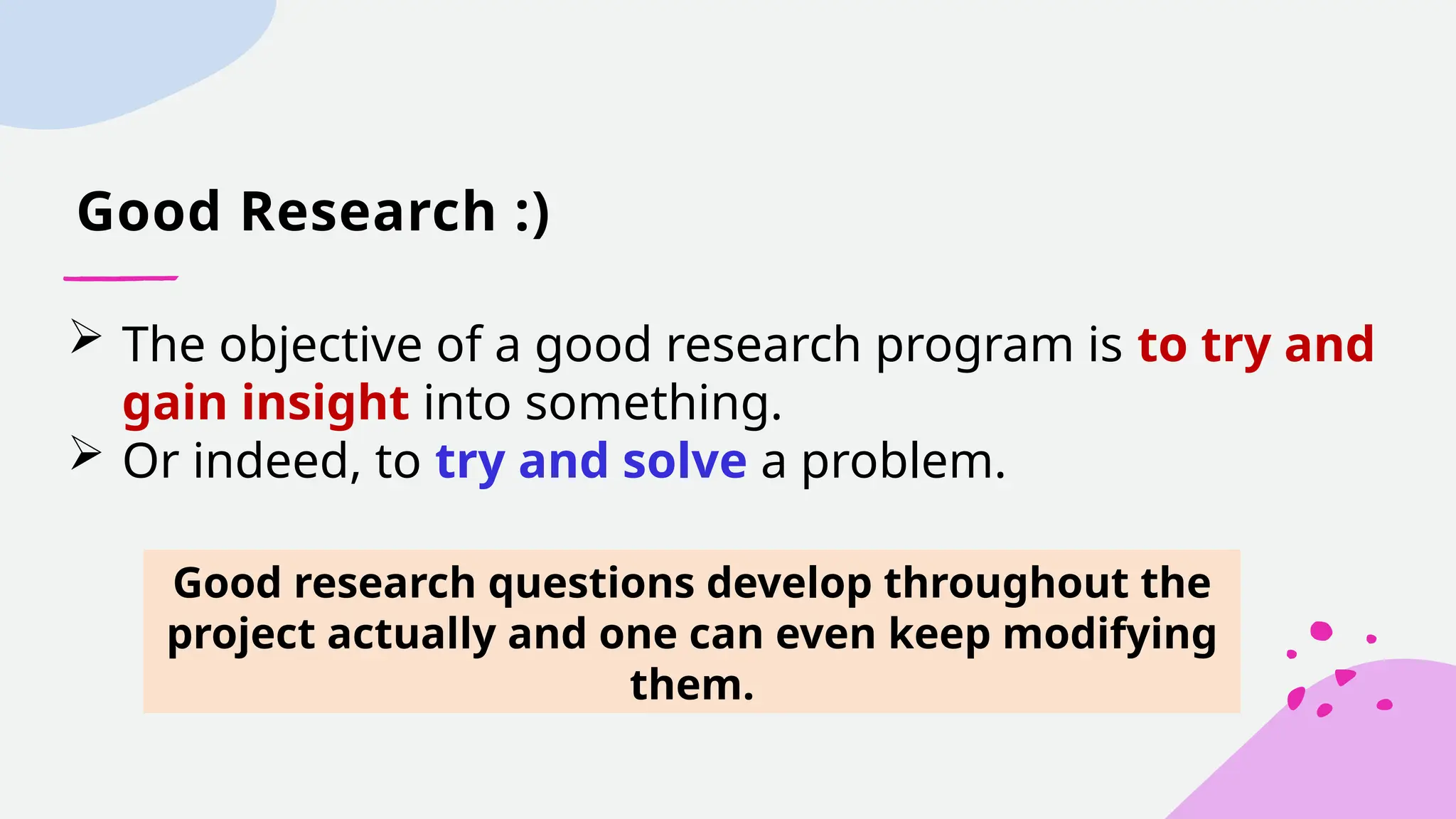 Good Research :)
 The objective of a good research program is to try and
gain insight into something.
 Or indeed, to try and solve a problem.
Good research questions develop throughout the
project actually and one can even keep modifying
them.
 