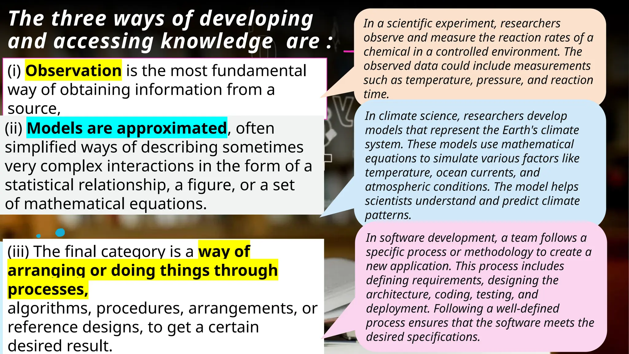 The three ways of developing
and accessing knowledge are :
(i) Observation is the most fundamental
way of obtaining information from a
source,
(ii) Models are approximated, often
simplified ways of describing sometimes
very complex interactions in the form of a
statistical relationship, a figure, or a set
of mathematical equations.
(iii) The final category is a way of
arranging or doing things through
processes,
algorithms, procedures, arrangements, or
reference designs, to get a certain
desired result.
In a scientific experiment, researchers
observe and measure the reaction rates of a
chemical in a controlled environment. The
observed data could include measurements
such as temperature, pressure, and reaction
time.
In climate science, researchers develop
models that represent the Earth's climate
system. These models use mathematical
equations to simulate various factors like
temperature, ocean currents, and
atmospheric conditions. The model helps
scientists understand and predict climate
patterns.
In software development, a team follows a
specific process or methodology to create a
new application. This process includes
defining requirements, designing the
architecture, coding, testing, and
deployment. Following a well-defined
process ensures that the software meets the
desired specifications.
 