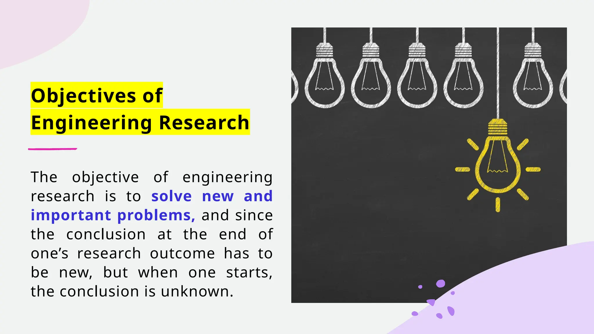 Objectives of
Engineering Research
The objective of engineering
research is to solve new and
important problems, and since
the conclusion at the end of
one’s research outcome has to
be new, but when one starts,
the conclusion is unknown.
 