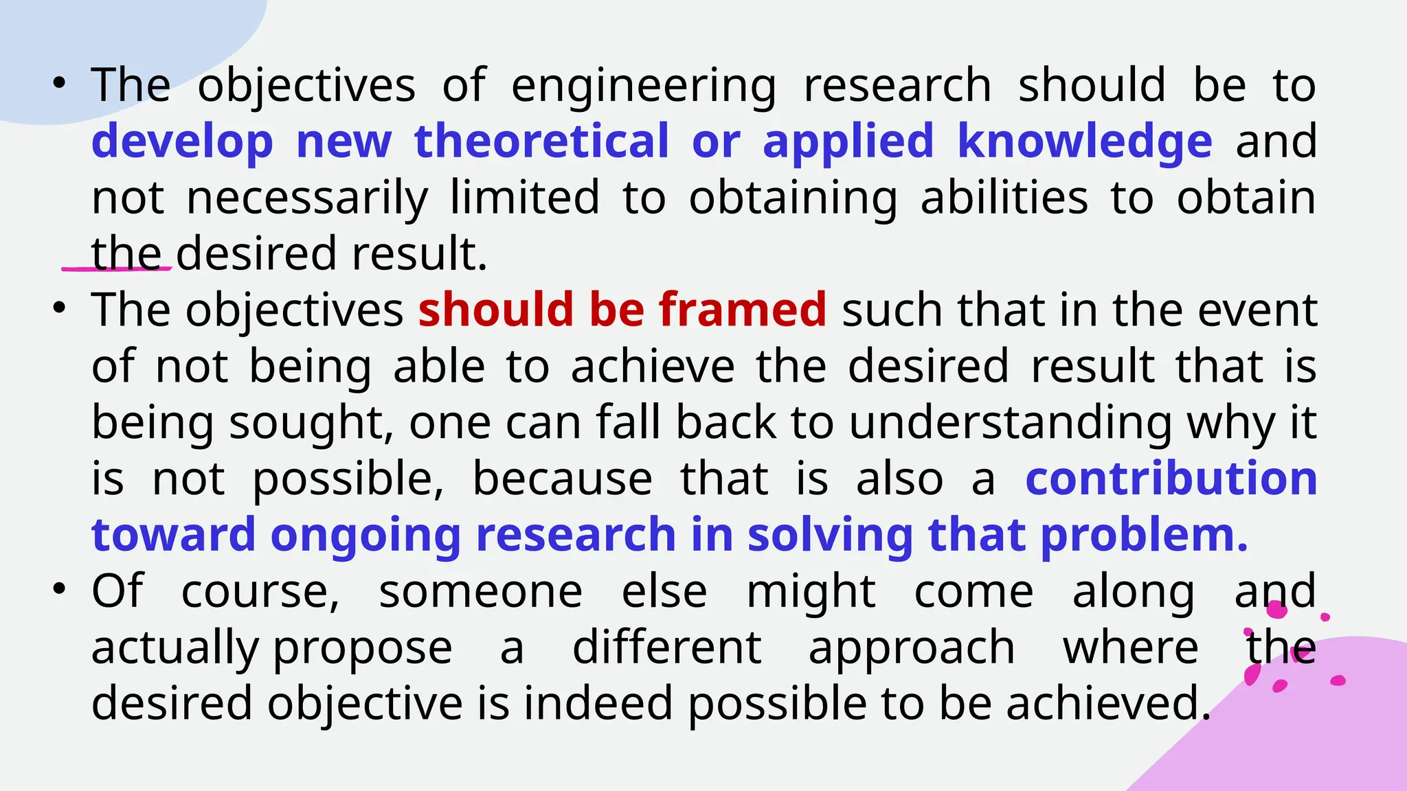 • The objectives of engineering research should be to
develop new theoretical or applied knowledge and
not necessarily limited to obtaining abilities to obtain
the desired result.
• The objectives should be framed such that in the event
of not being able to achieve the desired result that is
being sought, one can fall back to understanding why it
is not possible, because that is also a contribution
toward ongoing research in solving that problem.
• Of course, someone else might come along and
actually propose a different approach where the
desired objective is indeed possible to be achieved.
 