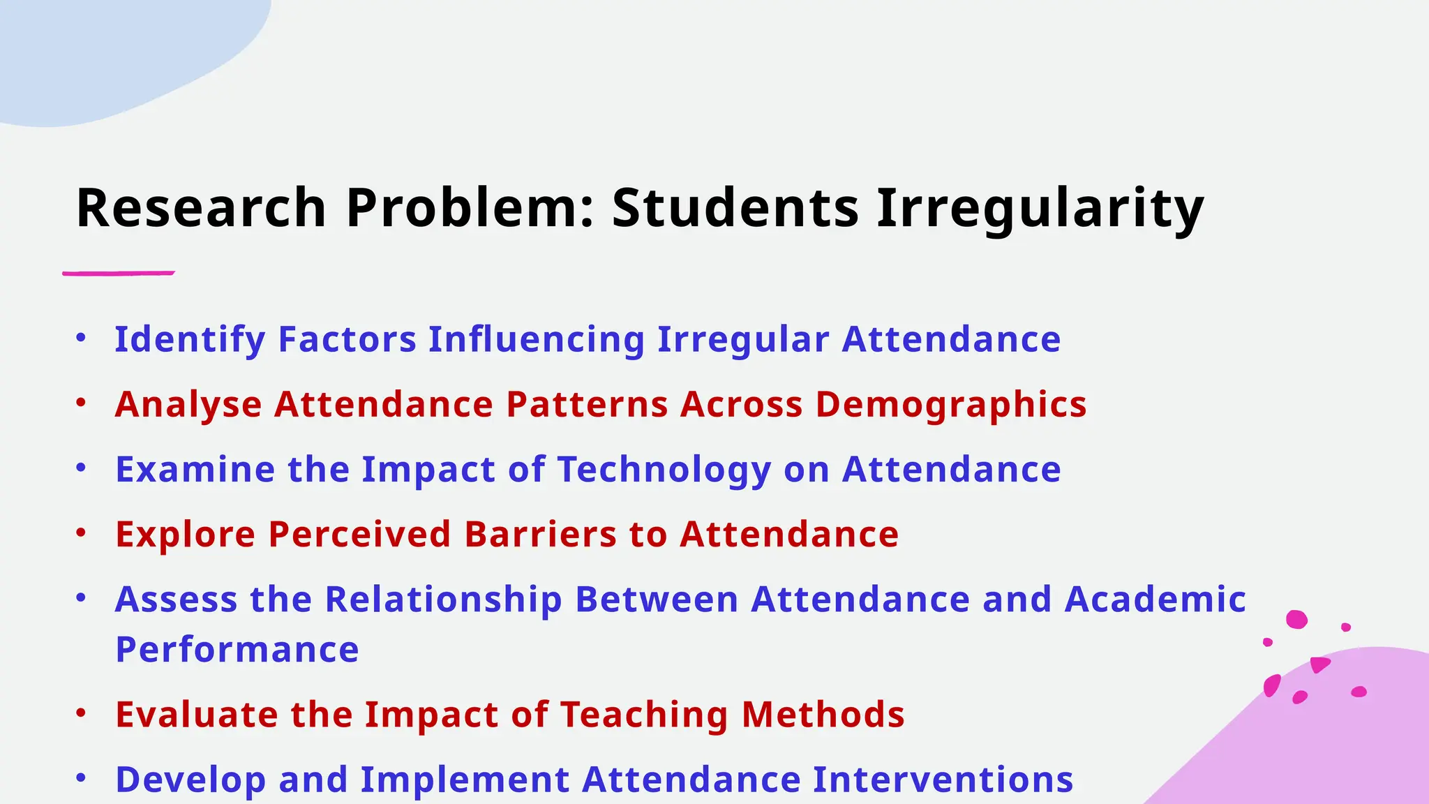 Research Problem: Students Irregularity
• Identify Factors Influencing Irregular Attendance
• Analyse Attendance Patterns Across Demographics
• Examine the Impact of Technology on Attendance
• Explore Perceived Barriers to Attendance
• Assess the Relationship Between Attendance and Academic
Performance
• Evaluate the Impact of Teaching Methods
• Develop and Implement Attendance Interventions
 