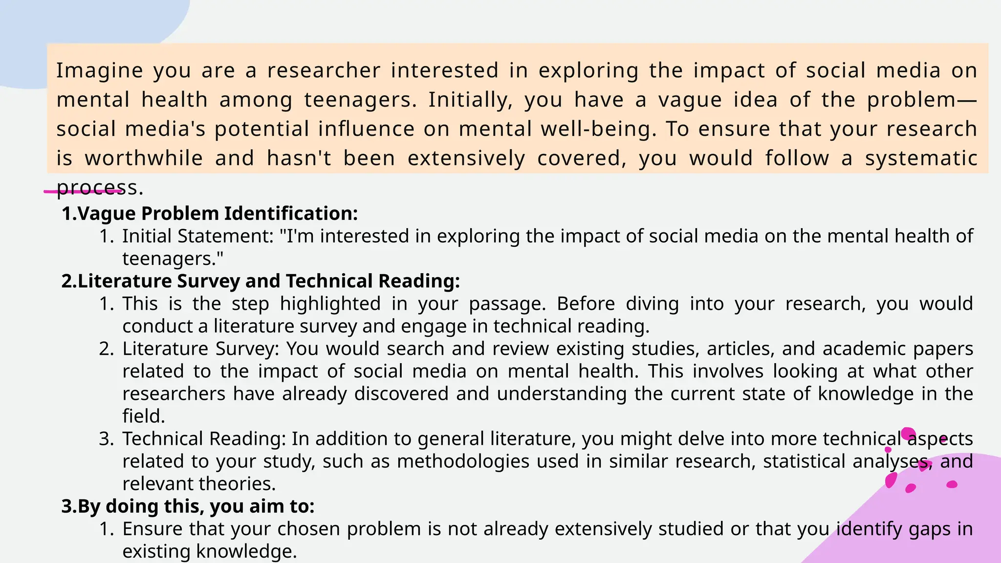 Imagine you are a researcher interested in exploring the impact of social media on
mental health among teenagers. Initially, you have a vague idea of the problem—
social media's potential influence on mental well-being. To ensure that your research
is worthwhile and hasn't been extensively covered, you would follow a systematic
process.
1.Vague Problem Identification:
1. Initial Statement: "I'm interested in exploring the impact of social media on the mental health of
teenagers."
2.Literature Survey and Technical Reading:
1. This is the step highlighted in your passage. Before diving into your research, you would
conduct a literature survey and engage in technical reading.
2. Literature Survey: You would search and review existing studies, articles, and academic papers
related to the impact of social media on mental health. This involves looking at what other
researchers have already discovered and understanding the current state of knowledge in the
field.
3. Technical Reading: In addition to general literature, you might delve into more technical aspects
related to your study, such as methodologies used in similar research, statistical analyses, and
relevant theories.
3.By doing this, you aim to:
1. Ensure that your chosen problem is not already extensively studied or that you identify gaps in
existing knowledge.
 