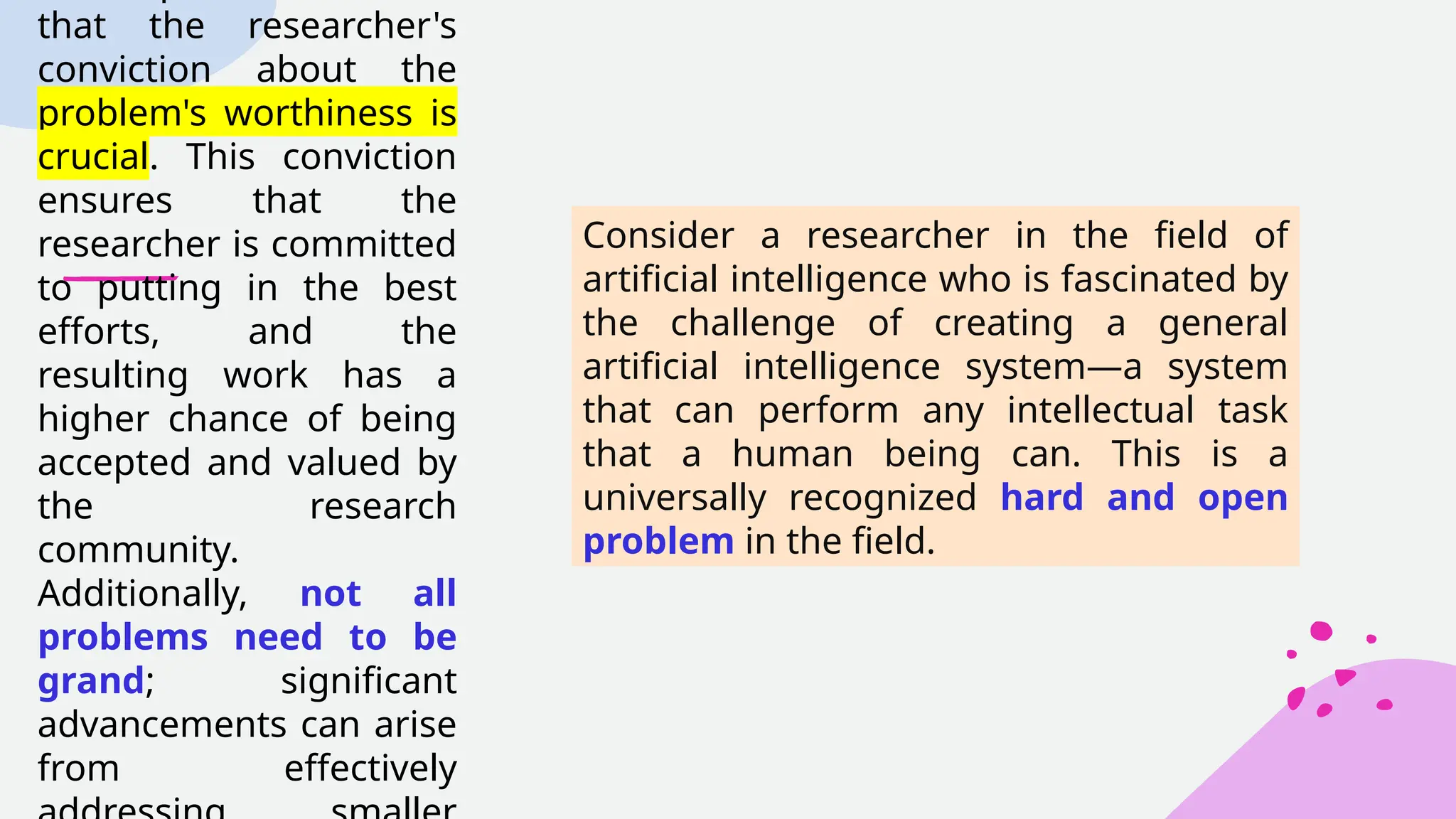 that the researcher's
conviction about the
problem's worthiness is
crucial. This conviction
ensures that the
researcher is committed
to putting in the best
efforts, and the
resulting work has a
higher chance of being
accepted and valued by
the research
community.
Additionally, not all
problems need to be
grand; significant
advancements can arise
from effectively
Consider a researcher in the field of
artificial intelligence who is fascinated by
the challenge of creating a general
artificial intelligence system—a system
that can perform any intellectual task
that a human being can. This is a
universally recognized hard and open
problem in the field.
 