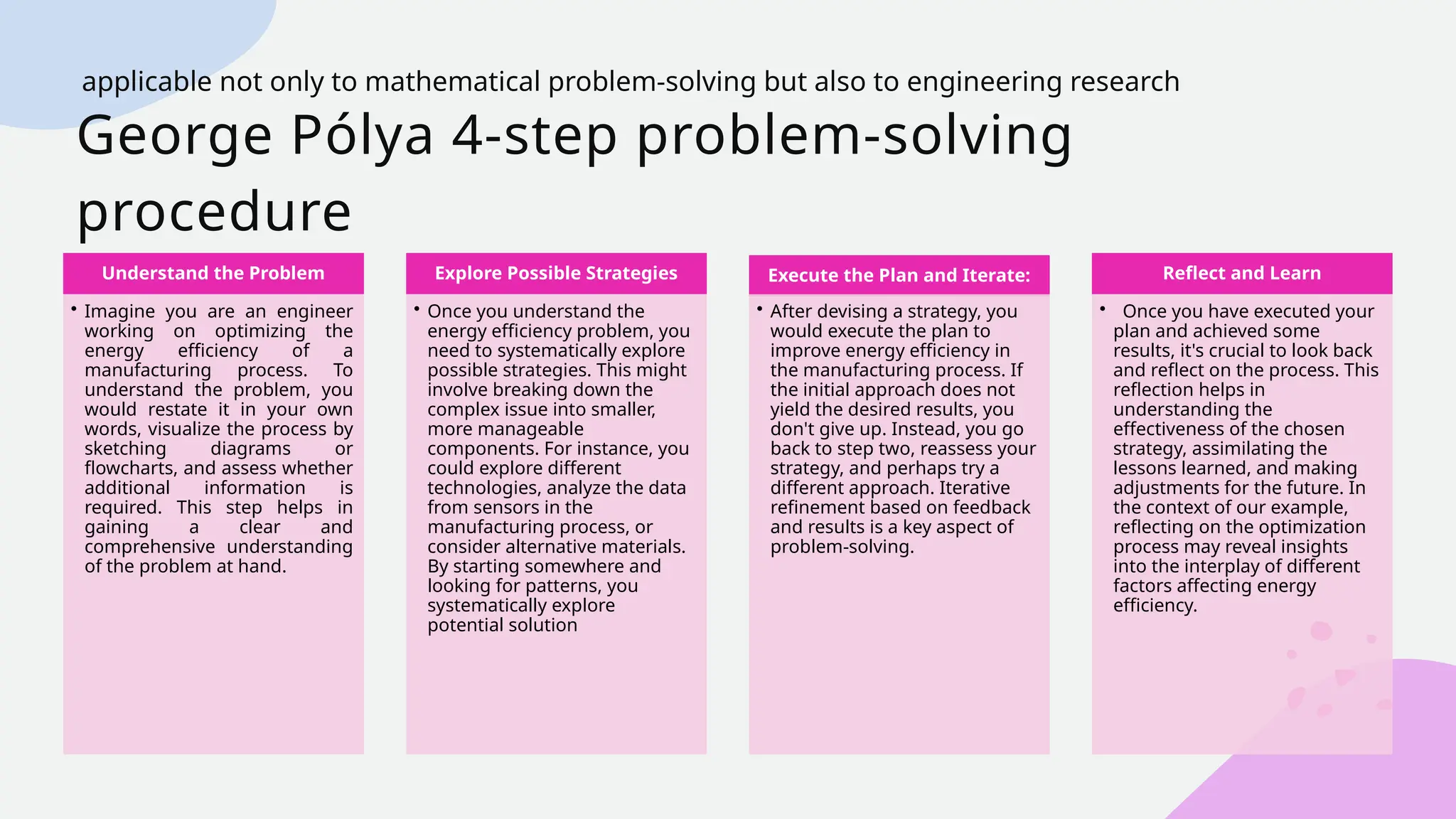George Pólya 4-step problem-solving
procedure
Understand the Problem
• Imagine you are an engineer
working on optimizing the
energy efficiency of a
manufacturing process. To
understand the problem, you
would restate it in your own
words, visualize the process by
sketching diagrams or
flowcharts, and assess whether
additional information is
required. This step helps in
gaining a clear and
comprehensive understanding
of the problem at hand.
Explore Possible Strategies
• Once you understand the
energy efficiency problem, you
need to systematically explore
possible strategies. This might
involve breaking down the
complex issue into smaller,
more manageable
components. For instance, you
could explore different
technologies, analyze the data
from sensors in the
manufacturing process, or
consider alternative materials.
By starting somewhere and
looking for patterns, you
systematically explore
potential solution
Execute the Plan and Iterate:
• After devising a strategy, you
would execute the plan to
improve energy efficiency in
the manufacturing process. If
the initial approach does not
yield the desired results, you
don't give up. Instead, you go
back to step two, reassess your
strategy, and perhaps try a
different approach. Iterative
refinement based on feedback
and results is a key aspect of
problem-solving.
Reflect and Learn
• Once you have executed your
plan and achieved some
results, it's crucial to look back
and reflect on the process. This
reflection helps in
understanding the
effectiveness of the chosen
strategy, assimilating the
lessons learned, and making
adjustments for the future. In
the context of our example,
reflecting on the optimization
process may reveal insights
into the interplay of different
factors affecting energy
efficiency.
applicable not only to mathematical problem-solving but also to engineering research
 