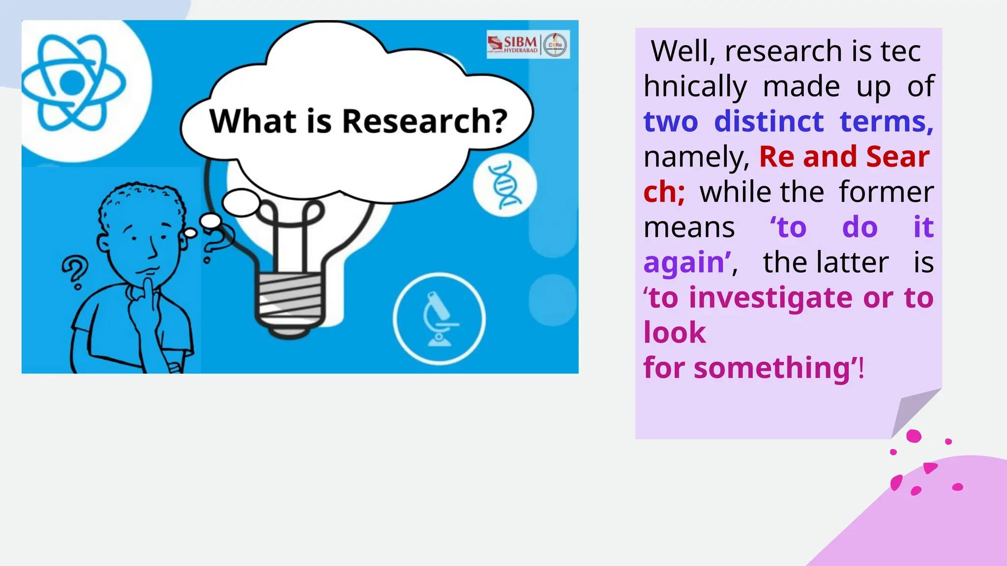 Well, research is tec
hnically made up of
two distinct terms,
namely, Re and Sear
ch; while the former
means ‘to do it
again’, the latter is
‘to investigate or to
look
for something’!
 