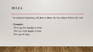 RULE 6
• In sentences beginning with here or there, the true subject follows the verb.
• Examples:
There are four hurdles to jump.
There is a high hurdle to jump.
Here are the keys.
 