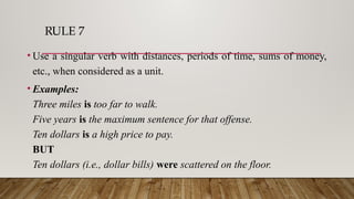 RULE 7
• Use a singular verb with distances, periods of time, sums of money,
etc., when considered as a unit.
• Examples:
Three miles is too far to walk.
Five years is the maximum sentence for that offense.
Ten dollars is a high price to pay.
BUT
Ten dollars (i.e., dollar bills) were scattered on the floor.
 