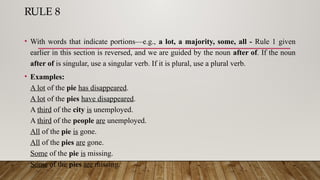 RULE 8
• With words that indicate portions—e.g., a lot, a majority, some, all - Rule 1 given
earlier in this section is reversed, and we are guided by the noun after of. If the noun
after of is singular, use a singular verb. If it is plural, use a plural verb.
• Examples:
A lot of the pie has disappeared.
A lot of the pies have disappeared.
A third of the city is unemployed.
A third of the people are unemployed.
All of the pie is gone.
All of the pies are gone.
Some of the pie is missing.
Some of the pies are missing.
 