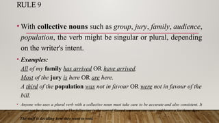 RULE 9
• With collective nouns such as group, jury, family, audience,
population, the verb might be singular or plural, depending
on the writer's intent.
• Examples:
All of my family has arrived OR have arrived.
Most of the jury is here OR are here.
A third of the population was not in favour OR were not in favour of the
bill.
• Anyone who uses a plural verb with a collective noun must take care to be accurate-and also consistent. It
must not be done carelessly. The following is the sort of flawed sentence one sees and hears a lot these days:
The staff is deciding how they want to vote.
 