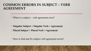 COMMON ERRORS IN SUBJECT – VERB
AGREEMENT
• What is a subject – verb agreement error?
• Singular Subject + Singular Verb = Agreement
• Plural Subject + Plural Verb = Agreement
• How to find and fix subject verb agreement errors?
 