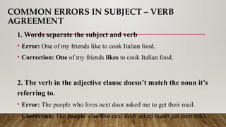COMMON ERRORS IN SUBJECT – VERB
AGREEMENT
1. Words separate the subject and verb
• Error: One of my friends like to cook Italian food.
• Correction: One of my friends likes to cook Italian food.
2. The verb in the adjective clause doesn’t match the noun it’s
referring to.
• Error: The people who lives next door asked me to get their mail.
• Correction: The people who live next door asked me to get their mail.
 