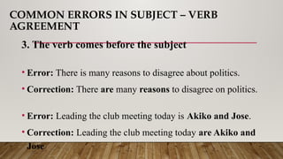 COMMON ERRORS IN SUBJECT – VERB
AGREEMENT
3. The verb comes before the subject
• Error: There is many reasons to disagree about politics.
• Correction: There are many reasons to disagree on politics.
• Error: Leading the club meeting today is Akiko and Jose.
• Correction: Leading the club meeting today are Akiko and
Jose
 