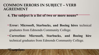 COMMON ERRORS IN SUBJECT – VERB
AGREEMENT
4. The subject is a list of two or more nouns*
• Error: Microsoft, Starbucks, and Boeing hires technical
graduates from Edmonds Community College.
• Correction: Microsoft, Starbucks, and Boeing hire
technical graduates from Edmonds Community College.
*Exceptions
 