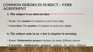 COMMON ERRORS IN SUBJECT – VERB
AGREEMENT
5. The subject is an abstract idea
• Error: The number of students in each class vary.
• Correction: The number of students in each class varies.
6. The subject ends in an -s but is singular in meaning
• Error: Mathematics prepare students for many different careers.
• Correction: Mathematics prepares students for many different
careers
 