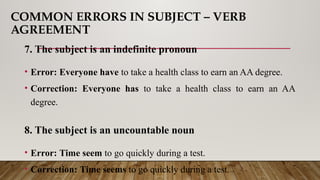 COMMON ERRORS IN SUBJECT – VERB
AGREEMENT
7. The subject is an indefinite pronoun
• Error: Everyone have to take a health class to earn an AA degree.
• Correction: Everyone has to take a health class to earn an AA
degree.
8. The subject is an uncountable noun
• Error: Time seem to go quickly during a test.
• Correction: Time seems to go quickly during a test.
 