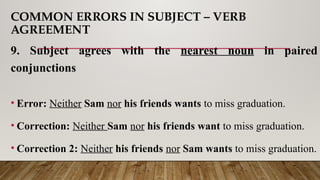 COMMON ERRORS IN SUBJECT – VERB
AGREEMENT
9. Subject agrees with the nearest noun in paired
conjunctions
• Error: Neither Sam nor his friends wants to miss graduation.
• Correction: Neither Sam nor his friends want to miss graduation.
• Correction 2: Neither his friends nor Sam wants to miss graduation.
 