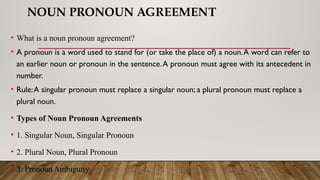 NOUN PRONOUN AGREEMENT
• What is a noun pronoun agreement?
• A pronoun is a word used to stand for (or take the place of) a noun.A word can refer to
an earlier noun or pronoun in the sentence.A pronoun must agree with its antecedent in
number.
• Rule:A singular pronoun must replace a singular noun; a plural pronoun must replace a
plural noun.
• Types of Noun Pronoun Agreements
• 1. Singular Noun, Singular Pronoun
• 2. Plural Noun, Plural Pronoun
• 3. Pronoun Ambiguity
 