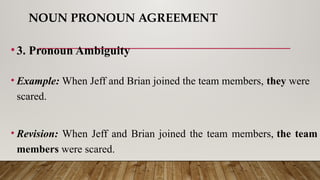 NOUN PRONOUN AGREEMENT
•3. Pronoun Ambiguity
• Example: When Jeff and Brian joined the team members, they were
scared.
• Revision: When Jeff and Brian joined the team members, the team
members were scared.
 