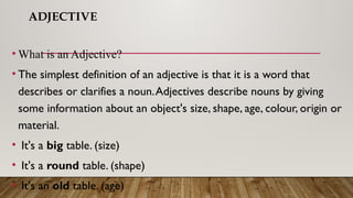 ADJECTIVE
• What is an Adjective?
• The simplest definition of an adjective is that it is a word that
describes or clarifies a noun.Adjectives describe nouns by giving
some information about an object's size, shape, age, colour, origin or
material.
• It's a big table. (size)
• It's a round table. (shape)
• It's an old table. (age)
 
