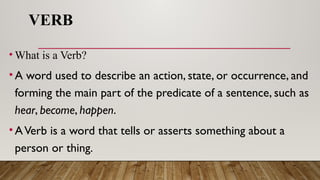 VERB
• What is a Verb?
•A word used to describe an action, state, or occurrence, and
forming the main part of the predicate of a sentence, such as
hear, become, happen.
•AVerb is a word that tells or asserts something about a
person or thing.
 
