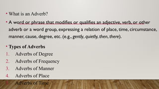 • What is an Adverb?
• A word or phrase that modifies or qualifies an adjective, verb, or other
adverb or a word group, expressing a relation of place, time, circumstance,
manner, cause, degree, etc. (e.g., gently, quietly, then, there).
• Types of Adverbs
1. Adverbs of Degree
2. Adverbs of Frequency
3. Adverbs of Manner
4. Adverbs of Place
5. Adverbs of Time
 