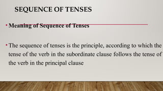 SEQUENCE OF TENSES
•Meaning of Sequence of Tenses
•The sequence of tenses is the principle, according to which the
tense of the verb in the subordinate clause follows the tense of
the verb in the principal clause
 