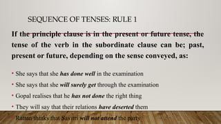 SEQUENCE OF TENSES: RULE 1
If the principle clause is in the present or future tense, the
tense of the verb in the subordinate clause can be; past,
present or future, depending on the sense conveyed, as:
• She says that she has done well in the examination
• She says that she will surely get through the examination
• Gopal realises that he has not done the right thing
• They will say that their relations have deserted them
• Rattan thinks that Savitri will not attend the party
 