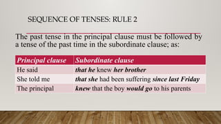 SEQUENCE OF TENSES: RULE 2
Principal clause Subordinate clause
He said that he knew her brother
She told me that she had been suffering since last Friday
The principal knew that the boy would go to his parents
The past tense in the principal clause must be followed by
a tense of the past time in the subordinate clause; as:
 