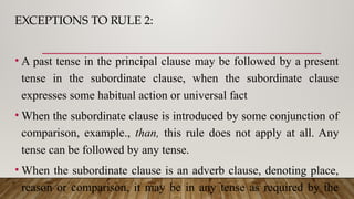 EXCEPTIONS TO RULE 2:
• A past tense in the principal clause may be followed by a present
tense in the subordinate clause, when the subordinate clause
expresses some habitual action or universal fact
• When the subordinate clause is introduced by some conjunction of
comparison, example., than, this rule does not apply at all. Any
tense can be followed by any tense.
• When the subordinate clause is an adverb clause, denoting place,
reason or comparison, it may be in any tense as required by the
 
