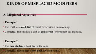 KINDS OF MISPLACED MODIFIERS
A. Misplaced Adjectives
• Example 1
• The child ate a cold dish of cereal for breakfast this morning.
• Corrected: The child ate a dish of cold cereal for breakfast this morning.
• Example 2
• The torn student’s book lay on the desk.
• Corrected: The student’s torn book lay on the desk.
 